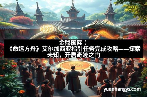 金鼎国际:《命运方舟》艾尔加西亚指引任务完成攻略——探索未知,开启奇迹之门 金鼎国际:《命运方舟》艾尔加西亚指引任务完成攻略——探索未知,开启奇迹之门